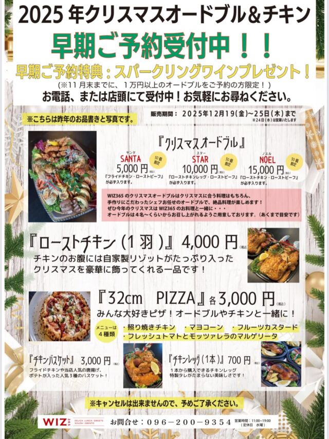 2025年『Xmasオードブル &チキン&ピザ』のご案内

お待たせいたしました😊✨
少しずつXmasや年末に向けてご準備をスタートさせる時期が来ましたね🥰
年末は楽しいイベントが盛りだくさんで、WIZ365はその彩りを添えられたらと思います。
さて、今回はクリスマスのご案内です🎄
今年はさらにメニューが増えて、ピザも登場です‼️🍕
オードブルは数量限定となりますので、お早めのご予約がおすすめです！！
そしてなんと‼️早期ご予約特典として、1万円以上のオードブルをご注文でスパークリングワインフルボトルを1本プレゼントです🎁🍾
11月末までのご予約に限ります♪
電話または店頭にてお問い合わせください💁‍♀️

『Xmasオードブル&チキン&ピザ』

𖠰オードブル𖠰

50個限定
●SANTA（サンタ）　5,000円（税込）
フライドチキン、ローストビーフが入ります。

30個限定
●STAR（スター）　10,000円（税込）
ローストチキンレッグ、ローストビーフが入ります。

30個限定
●NOEL（ノエル）　15,000円（税込）
ローストチキン（1羽）、ローストビーフが入ります。

✰おすすめ✰
●32cm PIZZA （全4種類）各3,000円（税込）
•照り焼きチキン
•マヨコーン
•フルーツカスタード
•フレッシュトマトとモッツァレラのマルゲリータ
みんな大好きなピザ！子供から大人までお好きなメニューです！オードブルやチキンとご一緒に！

●ローストチキン（1羽）　4,000円（税込）
チキンのお腹には自家製リゾットがたっぷり入った、クリスマスを豪華に彩ってくれる一品です。

●チキンバスケット　3,000円（税込）
フライドチキンや、当店人気の唐揚げ、ポテトが入った人気3種のバスケットです。

●チキンレッグ（1本）　700円（税込）
人数に合わせて購入できるチキンレッグです。特製タレがたまらない美味しさです。

ありがたい事に、オードブルは去年特に大好評でしたので、お早めにご予約ください🙏

販売期間
2025年12月19日(金)〜25日(木)まで
※24日(水)は営業いたします

WIZ365
熊本市中央区上水前寺1丁目6-36九州電力熊本支店1階
☎︎096-200-9354
※ご予約はDM等では受け付けておりません。

営業時間：11:00~19:00 (L.O.18:30)
 (土・日 17:00 close)
テイクアウト：11:00~19:00 
　　　　　(土・日 11:00〜17:00 )
ランチ：11:30~15:00(L.O.14:30)
7/6〜 カフェタイム：14:00〜17:00 (L.O.16:00)

定休日：水曜日

#クリスマス
#オードブル
#ローストチキン
#チキンバスケット
#ピザ
#wiz365
#お惣菜
#お弁当
#ランチ
#スイーツ
#オードブル
#テイクアウト
#九電
#プリン
#ケーキ
#配達
#上水前寺
#九州電力