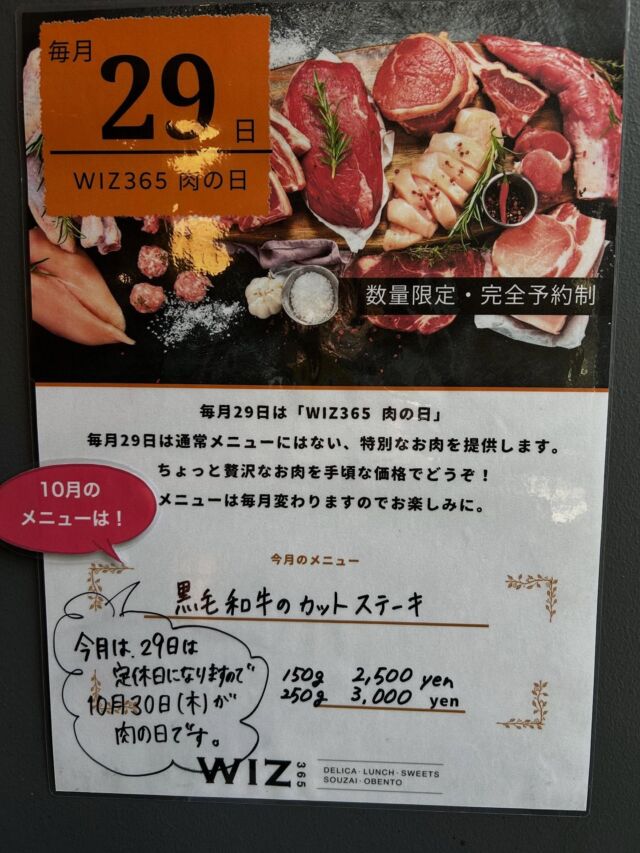 こんにちはWIZ365です😃

肌寒くなってきたこの季節🍂個人的にものすごく好みです笑
さて、今日はWIZ365の肉の日のお知らせです🤩※今月は、29日が水曜日（定休日）のため、30日が肉の日になります。ご注意ください。

今月の肉の日も…みんな大好きアレです‼️

10月のメニューは先月も大好評だったみんな大好きステーキ‼️
『黒毛和牛のカットステーキ』🥩です🥰
先月もたくさんの方に食べていただき、美味しかった〜😍と喜んでいただきました🍀
間違いなく、これ絶対うまいやつ♪です！
※写真は先月のステーキです🥩

詳細はこちら↓↓↓↓

🥩肉の日10月のメニュー🍖

10月30日（木）
※29日は水曜日（定休日）のため、30日が肉の日になります。

『黒毛和牛のカットステーキ』

150g ▹2,500円
250g ▹3,000円

あの黒毛和牛のカットステーキです🥩おすすめは100gアップの250gです‼️頬張って食べたいステーキですよ❤︎この日だけのメニューをぜひお楽しみください🥰
現在、ランチのご予約を多数承っております。まだ少し余裕ございます。お早めにご予約どうぞ💁‍♀️

✐30日はメインが選べるランチのお肉、お弁当の肉BOXともにこちらのメニューになります。

✐ランチでは、プラス400円でパン食べ放題ランチにする事もできます。

無くなり次第終了とさせていただきますので、お早めのご予約をおすすめします✨ 
ランチ・お弁当共にご予約できます。お電話または店頭でお問い合わせください。
※DM等では受け付けておりません。

月に1度の贅沢ランチ？！自分へのご褒美にお弁当？！どちらもおすすめです🤭

WIZ365
熊本市中央区上水前寺1丁目6-36九州電力熊本支店1階
☎︎096-200-9354
※ご予約はDM等では受け付けておりません。

営業時間：11:00~19:00 (L.O.18:30)
 (土・日 17:00 close)
テイクアウト：11:00~19:00 
　　　　　(土・日 11:00〜17:00 )
ランチ：11:30~15:00(L.O.14:30)
カフェタイム：14:00〜17:00 (L.O.16:00)
定休日：水曜日

#29の日
#肉の日
#黒毛和牛
#カットステーキ
#wiz365
#お惣菜
#お弁当
#ランチ
#スイーツ
#オードブル
#テイクアウト
#九電
#プリン
#ケーキ
#配達
#上水前寺
#九州電力