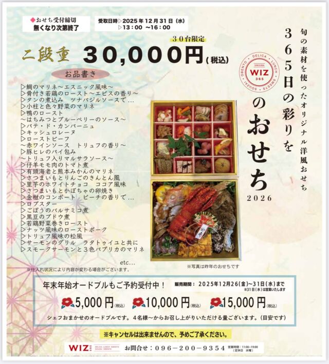 2026年『WIZ特製洋風おせち&年末オードブル』のご案内

皆様、おせちのご予約はお済みですか？😌
WIZ365のおせちは、

『洋風おせち』です。

きっと食べたら驚かれる事でしょう✨
おせちと聞くと、食べるものが限られたり…、意外と好き嫌いが多かったり…ありますよね😅
でも、おせちがないと正月が始まらないー！なんて事も思う人も多いのではないでしょうか。
WIZのおせちはついつい手が出るほど美味しいものばかり😳♥️
とにかくおすすめです‼️
昨年も大好評をいただき、今年も現在お問い合わせやご予約を早速頂いております。
おせちは30個限定となりますので、お早めのご予約がおすすめです！！どうぞお早めに☺️
電話または店頭にてお問い合わせください💁‍♀️
早期ご予約特典として、おせち、または10,000円以上のオードブルを11月末までのご予約で、
なんと‼️
『スパークリングワイン』1本プレゼントです🍾✨
早期ご予約がおすすめです😍

※写真は昨年の写真です。ご参考までに💁‍♀️

詳細はこちら↓↓↓↓

『WIZ特製洋風おせち&年末オードブル』

❁WIZ特製洋風おせち❁
30個限定　30,000円（税込）

受取日時
✐2025年12月31日（水）
✐13:00〜16:00まで

【お品書き】

▷鯛のマリネ〜エスニック風味〜
▷骨付き若鶏のロースト〜エピスの香り〜
▷タンの煮込み　ツナバジルソースで・・・
▷小柱と色々野菜のマリネ
▷鴨のロースト
〜はちみつとブルーベリーのソース〜　　
▷パテ・ド・カンパーニュ
▷キッシュロレーヌ
▷ローストビーフ
〜赤ワインソース　トリュフの香り〜
▷豚ヒレのパイ包み
〜トリュフ入りマルサラソース〜
▷仔羊モモ肉のトマト煮
▷有頭海老と熊本みかんのマリネ
▷さつまいもとりんごのきんとん風
▷里芋のホワイトチョコ　ココア風味
▷さつまいもとかぼちゃの卵焼き
▷金柑のコンポート　ピーチの香りで…
▷ロブスター
▷ごぼうのバルサミコ煮
▷黒豆のブドウ煮
▷若鶏野菜巻きロースト
▷ナッツ風味のローストポーク
▷トリュフ風味の松風
▷サーモンのグリル　ラタトゥイユと共に
▷スモークサーモンと３色パプリカのマリネ

etc...

※仕入れ状況により内容が変わる場合がございます。

❁『年末年始オードブル』❁

販売期間
2025年12月26日(金)〜31日(水)まで

●5,000円（税込）
●10,000円（税込）
●15,000円（税込）
ご用意しております。

オードブルはシェフおまかせのオードブルです。
仕入れ状況によりその日の内容が変わります。
4名様〜からお召し上がりいただける量ございます。

※『WIZ特製おせち』『年末年始オードブル』ともに、キャンセルできませんのでご了承ください。

WIZ365
熊本市中央区上水前寺1丁目6-36九州電力熊本支店1階
☎︎096-200-9354
※ご予約はDM等では受け付けておりません。

営業時間：11:00~19:00 (L.O.18:30)
 (土・日 17:00 close)
テイクアウト：11:00~19:00 
　　　　　(土・日 11:00〜17:00 )
ランチ：11:30~15:00(L.O.14:30)
カフェタイム：14:00〜17:00 (L.O.16:00)
定休日：水曜日

#おせち
#お正月
#オードブル
#洋風おせち
#wiz365
#お惣菜
#お弁当
#ランチ
#スイーツ
#オードブル
#テイクアウト
#九電
#プリン
#ケーキ
#配達
#上水前寺
#九州電力