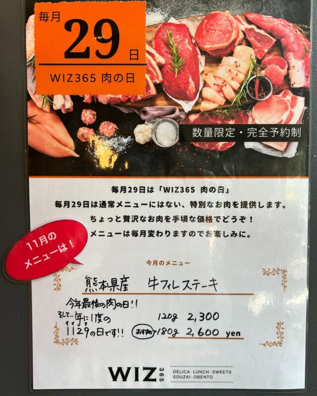 こんにちはWIZ365です😃

朝晩寒くなりましたね〜🤧
年末に向けて色々と準備が始まる時期になりましたね🎄🎍

さて、いよいよ肉の日が近づいて参りました🤩
11月29日は今年最後の肉の日であり、年に一度の1129（いい肉）の日です😆🍖
ラストを飾るメニューはこちらです💁‍♀️

🥩肉の日11月のメニュー🍖

『熊本県産　牛フィレステーキ』です！

▹120g  2,300円
▹180g  2,600円←おすすめ

✐29日はメインが選べるランチのお肉、お弁当の肉BOXともにこちらのメニューになります。

✐ランチでは、プラス500円で前菜デザートセット付きにもできます。

今回は熊本県産の希少な牛フィレ肉を使用してこのお値段です！年に一度の1129（いい肉）の日に、今年最後の肉の日をご堪能ください♪
贅沢なメニューになっております😏✨

現在、ランチ、お弁当共にご予約が埋まってきております。お早めのご予約をおすすめします✨

月に1度の贅沢ランチ？！自分へのご褒美にお弁当？！どちらもおすすめです🤭

ランチ・お弁当共にご予約できます。お電話または店頭でお問い合わせください。
※DM等では受け付けておりません。

Xmas•年末年始オードブル、おせち共にご予約受付中です🎄🎍残りわずかになっているものもございますので、こちらもお問合せお待ちしております😄

WIZ365
熊本市中央区上水前寺1丁目6-36九州電力熊本支店1階
☎︎096-200-9354

営業時間：11:00~19:00
ランチ：11:30~15:00(L.O.14:30)
テイクアウト：11:00~19:00(L.O.18:30)
定休日：水曜日

#熊本県産
#牛フィレ
#肉の日
#wiz365
#お惣菜
#お弁当
#ランチ
#スイーツ
#オードブル
#テイクアウト
#九電
#プリン
#ケーキ
#配達
#上水前寺
#九州電力